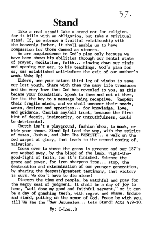 37 Stand  Take a real stand! Take a stand not for religion, for it kills with an obligation, but take a spiritual stand. If, we embrace a fruitful relationship with the heavenly father, it shall enable us to have compassion for those deemed as sinners.  Ve are acquiescence to God’s plan only because we have been shown his abilities through our mental state of prayer, meditation, faith... slowing down our minds and opening our ear, to his teachings. God’s plan for us, vas established well-before the exit of our mother’s womb. Wake Up!  Elders, use your mature third leg of wisdom to save our lost youth. Share with them the many life treasures and the very love that God has revealed to you, as this became your foundation. Speak to them and not at them, for its the key to a message being receptive. Respect their fragile minds, and we shall uncover their needs, wants, desires and appetites... for knowledge, love, and guidance. Cherish any/all trust, because the First hint of deceit, insincerity, or untruthfulness, could be detrimental .  Gureh isn’t a playground, fashion ‘show, to meck, or hide your shame. Stand Up! Lead the way, with the spirits of Moses, Joshua, and John The Baptist... a walk on the red carpet of glory, that leals to the second coming of, salvation.  Cross over to where the grass is greener and our 187’s are washed avay, by the blood of the lamb. Fight-the- good-Fight of faith, for it’s finished. Fmbrace the grace and power, for iron sharpens iron... stop, the destruction and extermination of our younger generation, by sharing the deepest/greatest testimony, that victory is ours. Ve don’t have to die alone!  Discern the time and people, be watchful and pray for the mercy seat of judgment. It shall be a day of joy to hear, "well done my good and faithful servant,” or it can be a’day of gnashing teeth, with regret and shame. Endure and stand, putting on the armor of God. Peace be with you, till we see the "New Jerusalem. Lets Stand! Acts 4:9-10.  By: C-Los..B  